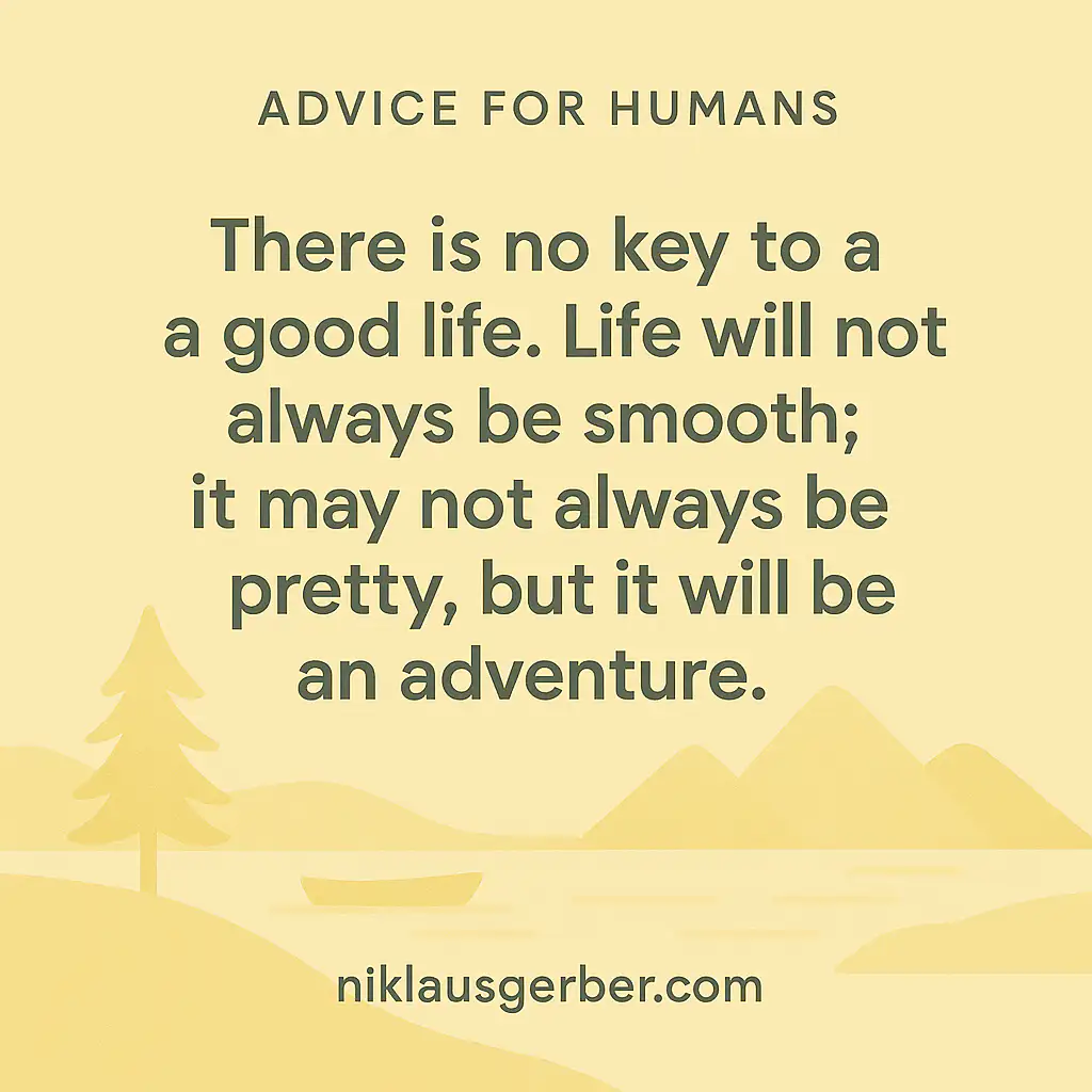There is no key to a good life. Life will not always be smooth; it may not always be pretty, but it will be an adventure. There is no key to a good life. Life will not always be smooth; it may not always be pretty, but it will be an adventure.